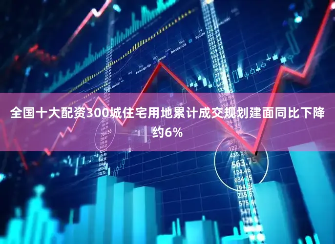 全国十大配资300城住宅用地累计成交规划建面同比下降约6%